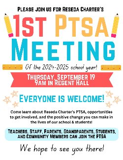 PLEASE JOIN US FOR RESEDA CHARTER\'S 1ST PTSA! MEETING Of the 2024-2025 school year! THURSDAY, SEPTEMBER 19 9AM IN REGENT HALL  EVERYONE IS WELCOME!  Come learn about Reseda Charter\'s PTSA, opportunities to get involved, and the positive change you can make in the lives of our school & students!  TEACHERS, STAFF, PARENTS, GRANDPARENTS, STUDENTS, AND COMMUNITY MEMBERS CAN JOIN THE PTSA  We hope to see you there!